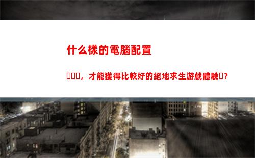 什么樣的電腦配置，才能獲得比較好的絕地求生游戲體驗？(什么樣的電腦配置可以玩大型游戲)